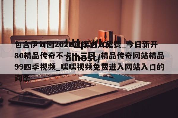 包含伊甸园2022直接进入免费_今日新开80精品传奇不卡一三区_精品传奇网站精品99四季视频_嘿嘿视频免费进入网站入口的词条